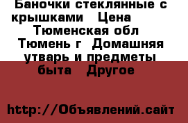 Баночки стеклянные с крышками › Цена ­ 110 - Тюменская обл., Тюмень г. Домашняя утварь и предметы быта » Другое   